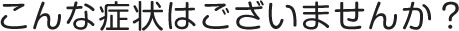 こんな症状はございませんか？