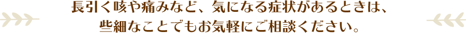 長引く咳や痛みなど、気になる症状があるときは、些細なことでもお気軽にご相談ください。